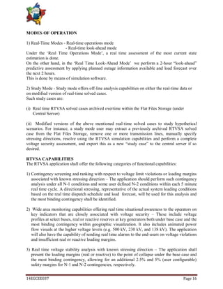 14EGCEE037 Page 16
MODES OF OPERATION
1) Real-Time Modes - Real-time operations mode
- Real-time look-ahead mode
Under the ‗Real Time Operations Mode‘, a real time assessment of the most current state
estimation is done.
On the other hand, in the ‗Real Time Look-Ahead Mode‘ we perform a 2-hour ―look-ahead‖
predictive assessment by applying planned outage information available and load forecast over
the next 2 hours.
This is done by means of simulation software.
2) Study Mode - Study mode offers off-line analysis capabilities on either the real-time data or
on modified version of real-time solved cases.
Such study cases are:
(i) Real time RTVSA solved cases archived overtime within the Flat Files Storage (under
Central Server)
(ii) Modified versions of the above mentioned real-time solved cases to study hypothetical
scenarios. For instance, a study mode user may extract a previously archived RTVSA solved
case from the Flat Files Storage, remove one or more transmission lines, manually specify
stressing directions, resolve using the RTVSA simulation capabilities and perform a complete
voltage security assessment, and export this as a new ―study case‖ to the central server if so
desired.
RTVSA CAPABILITIES
The RTVSA application shall offer the following categories of functional capabilities:
1) Contingency screening and ranking with respect to voltage limit violations or loading margins
associated with known stressing direction – The application should perform such contingency
analysis under all N-1 conditions and some user defined N-2 conditions within each 5 minute
real time cycle. A directional stressing, representative of the actual system loading conditions
based on the real time dispatch schedule and load forecast, will be used for this analysis and
the most binding contingency shall be identified.
2) Wide area monitoring capabilities offering real time situational awareness to the operators on
key indicators that are closely associated with voltage security – These include voltage
profiles at select buses, real or reactive reserves at key generators both under base case and the
most binding contingency within geographic visualization. It also includes animated power
flow visuals at the higher voltage levels (e.g. 500 kV, 230 kV, and 138 kV). The application
will also have the capability of sending real time alarms to the end-users on voltage violations
and insufficient real or reactive loading margins.
3) Real time voltage stability analysis with known stressing direction – The application shall
present the loading margins (real or reactive) to the point of collapse under the base case and
the most binding contingency, allowing for an additional 2.5% and 5% (user configurable)
safety margins for N-1 and N-2 contingencies, respectively.
 