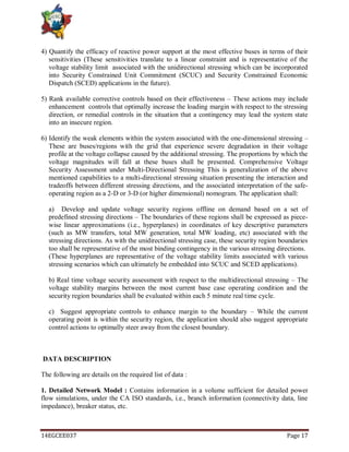 14EGCEE037 Page 17
4) Quantify the efficacy of reactive power support at the most effective buses in terms of their
sensitivities (These sensitivities translate to a linear constraint and is representative of the
voltage stability limit associated with the unidirectional stressing which can be incorporated
into Security Constrained Unit Commitment (SCUC) and Security Constrained Economic
Dispatch (SCED) applications in the future).
5) Rank available corrective controls based on their effectiveness – These actions may include
enhancement controls that optimally increase the loading margin with respect to the stressing
direction, or remedial controls in the situation that a contingency may lead the system state
into an insecure region.
6) Identify the weak elements within the system associated with the one-dimensional stressing –
These are buses/regions with the grid that experience severe degradation in their voltage
profile at the voltage collapse caused by the additional stressing. The proportions by which the
voltage magnitudes will fall at these buses shall be presented. Comprehensive Voltage
Security Assessment under Multi-Directional Stressing This is generalization of the above
mentioned capabilities to a multi-directional stressing situation presenting the interaction and
tradeoffs between different stressing directions, and the associated interpretation of the safe-
operating region as a 2-D or 3-D (or higher dimensional) nomogram. The application shall:
a) Develop and update voltage security regions offline on demand based on a set of
predefined stressing directions – The boundaries of these regions shall be expressed as piece-
wise linear approximations (i.e., hyperplanes) in coordinates of key descriptive parameters
(such as MW transfers, total MW generation, total MW loading, etc) associated with the
stressing directions. As with the unidirectional stressing case, these security region boundaries
too shall be representative of the most binding contingency in the various stressing directions.
(These hyperplanes are representative of the voltage stability limits associated with various
stressing scenarios which can ultimately be embedded into SCUC and SCED applications).
b) Real time voltage security assessment with respect to the multidirectional stressing – The
voltage stability margins between the most current base case operating condition and the
security region boundaries shall be evaluated within each 5 minute real time cycle.
c) Suggest appropriate controls to enhance margin to the boundary – While the current
operating point is within the security region, the application should also suggest appropriate
control actions to optimally steer away from the closest boundary.
DATA DESCRIPTION
The following are details on the required list of data :
1. Detailed Network Model : Contains information in a volume sufficient for detailed power
flow simulations, under the CA ISO standards, i.e., branch information (connectivity data, line
impedance), breaker status, etc.
 