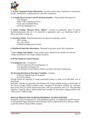 14EGCEE037 Page 18
2. System Component Status Information : Includes current status of generators, transmission
circuits, transformers, switching devices, and other components.
3. Available Power System Controls and their priorities : These include information of -
- Tap Changers
- Static VAR Compensator (SVC)
- Fixed and Controllable Shunt
- Generator Redispatch, etc.
4. Limits (Voltage, Thermal, MVar, Others) : Consists of operational limits of system
facilities/components that are to be specified in appropriate units, e.g. transformer limits in
MVA, line limits in Amps, etc
5. Generator Model : Required information for generator modeling, such as:
- MVA ratings
- Qmax, Qmin values
- Leading and lagging power factor
6. Distributed Slack Bus Information : Required for governor power flow simulations
7. Low Voltage Load Models : These models (static characteristics) should cover the low
voltage load behavior and voltage collapse situations.
8. HVDC Models & Control Schemes
9. Contingency List : Consists of -
- All (N-1) and some (N-2) contingencies, or
- User specified contingency list
- Any Remedial Action Schemes (RASs) associated with these contingencies
10. Stressing Directions & Descriptor Variables : Contains -
- Generator dispatch sequence & pattern
- Load stress pattern
(Should feature the capability to assign participation factors to loads on an individual, area or
zonal basis)
Descriptor variables are parameters that influence the voltage stability margin in certain parts of
the system (voltage stability problem areas). Examples of descriptor variables are: total area
load, power flows in certain transmission paths, total area generation, and so on. The operating
engineers‘ should be able to define/modify these variables for the known voltage problem areas
in the course of offline studies.
SPECIAL PROTECTION SCHEMES/REMEDIAL ACTION SCHEMES
During the system stressing process and contingency analysis, it is required for the RTVSA tool
to automatically trigger Remedial Action Schemes (RAS) or Special Protection Schemes (SPS)
to provide realistic voltage stability margins.
 