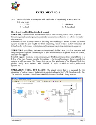 14EGCEE037 Page 1
EXPERIMENT NO. 1
AIM : Fault Analysis for a 3bus system with verification of results using MATLAB for the
following cases –
1. LG Fault 2. LLG Fault
3. LL Fault 4. 3-phase Fault
Overview of MATLAB Simulink Environment
SIMULATION : Simulation is the virtual realization of some real thing, state of affairs, or process.
Simulation generally entails representing certain key characteristics or behavior of a selected physical or
abstract system.
Simulation is used in many contexts, including the modeling of natural systems or human
systems in order to gain insight into their functioning. Other contexts include simulation of
technology for performance optimization, safety engineering, testing, training and education.
SIMULINK: It is the library browser which contains all the block sets. It models, simulates, and
analyzes dynamic systems. It enables you to pose a question about a system, model the system,
and see what happens.
Simulink supports linear and nonlinear systems, modeled in continuous time, sampled time, or a
hybrid of the two. Systems can also be multirate — having different parts that are sampled or
updated at different rates. Sim Power Systems and Sim Mechanics of the Physical Modeling
product family work together with Simulink to model electrical, mechanical, and control
systems etc.
SIMULATION MODEL FOR FAULTS: The circuit shown below is designed for the
simulation of various types of faults in the transmission lines in MATLAB Simulink model file.
The respective blocks are copied in the model file from the Simulink Library browser.
 