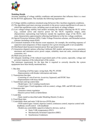 14EGCEE037 Page 19
Modeling Details
Accurate modeling of voltage stability conditions and parameters that influence them is a must
for the RTVSA application. This includes the following requirements:
(1) Voltage stability conditions simulated using full power flow Jacobian singularity conditions.
(2) The algorithms used must converge accurately to the power system equilibrium in all cases in
which that equilibrium exists, including cases at and nearly at voltage collapse.
(3) Low voltage/voltage stability load models including the models reflecting the OLTC action
(e.g., constant active and reactive power for the OLTC regulation range), static
characteristics representing load behavior outside the regulation range of the OLTC, and
static characteristics approximately reflecting load behavior at the low voltage conditions
(4) Special Protection Schemes (SPS), Under-Voltage Protection schemes, and Remedial actions
schemes (including remote RAS)
(5) Consistent treatment of the discrete event sequences, for example, the switching sequence of
capacitors (non-uniqueness of these sequences for a given stressing path is not acceptable)
(6) Distributed slack bus/post-transient power flow (governor) model
(7) Generation dispatch options reflecting California ISO models and practices (e.g. generators
maximum and minimum active power output, reliability must-run units, emission-induced
constraints, etc)
(8) Multi-area power flow
(9) Adequate modeling of the reduced (equivalent) parts of the system, especially, voltage and
governor responses of the reduced part of the system.
The minimum requirement for the data that is required to correctly describe the system
equipments have been briefly mentioned here.
1. Bus data
- Consisting of all bus types: swing/slack, PQ, PV, HVDC
- Representation with breaker information and status
2. Transmission line data
- Consisting of: out-of-service, in-service, bypassed, and HVDC lines
- Representation with lossy model
3. Transformers and tap control data
- Model types: 2 & 3 winding transformers
- Control types: Fixed impedance with no control, voltage, MW, and MVAR control
4. Generator data
- Generator remote regulation
- Reactive power limits as Qmin/Qmax
5. Load data
- Static model as described under Modeling Details (3) above
6. Fixed Shunt data
7. Controllable shunt and static VAR devices (SVD) data
- SVD control types: locked, stepwise control, continuous control, stepwise control with
deadband, on/off control with deadband
- Models any controllable capacitive/inductive devices, such as:
 Static VAR compensators (SVC)
 Mechanically Switched Capacitors (MSC)
 Synchronous Condensers
 
