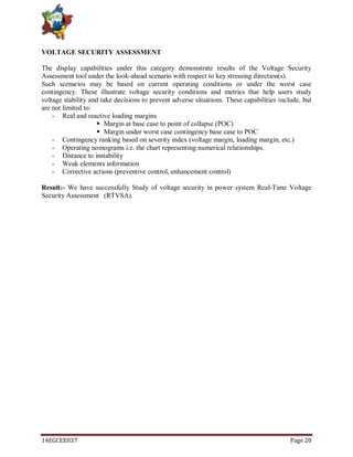 14EGCEE037 Page 20
VOLTAGE SECURITY ASSESSMENT
The display capabilities under this category demonstrate results of the Voltage Security
Assessment tool under the look-ahead scenario with respect to key stressing direction(s).
Such scenarios may be based on current operating conditions or under the worst case
contingency. These illustrate voltage security conditions and metrics that help users study
voltage stability and take decisions to prevent adverse situations. These capabilities include, but
are not limited to:
- Real and reactive loading margins
 Margin at base case to point of collapse (POC)
 Margin under worst case contingency base case to POC
- Contingency ranking based on severity index (voltage margin, loading margin, etc.)
- Operating nomograms i.e. the chart representing numerical relationships.
- Distance to instability
- Weak elements information
- Corrective actions (preventive control, enhancement control)
Result:- We have successfully Study of voltage security in power system Real-Time Voltage
Security Assessment (RTVSA).
 