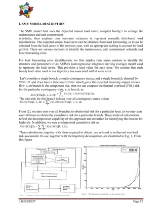14EGCEE037 Page 22
I. SMV MODEL DESCRIPTION
The SMV model first uses the expected annual load curve, sampled hourly,1 to arrange the
maintenance and unit commitment
schedules, then employs time invariant variances to represent normally distributed load
uncertainties. The expected annual load curve can be obtained from load forecasting, or it can be
obtained from the load curve of the previous year, with an appropriate scaling to account for load
growth. There are various methods to identify the maintenance, unit commitment schedule and
load forecasting error.
For load forecasting error identification, we first employ time series analysis to identify the
structure and parameters of an ARIMA (autoregressive integrated moving average) model used
to represent the load series. This provides a load value for each hour. We assume that each
hourly load value used in our trajectory has associated with it some error.
Let‘s consider a single hour,h, a single contingency state,s, and a single branch,b, denoted by
and if we have a function which gives the expected monetary impact of each
flow Ib on branch b, the component risk, then we can compute the thermal overload (TOL) risk
for the particular contingency state, s, in hour,h, as
The total risk for this branch in hour over all contingency states is then
From (2), we may sum over all branches to obtain total risk for a particular hour, or we may sum
over all hours to obtain the cumulative risk for a particular branch. These kinds of calculations
reflect the decomposition capability of this approach and attractive for identifying the reasons for
high risk. In addition, we may evaluate total cumulative risk as
These calculations, together with those required to obtain , are referred to as thermal overload
risk assessment. Its use, together with the trajectory development, are illustrated in Fig. 1. From
this figure
 