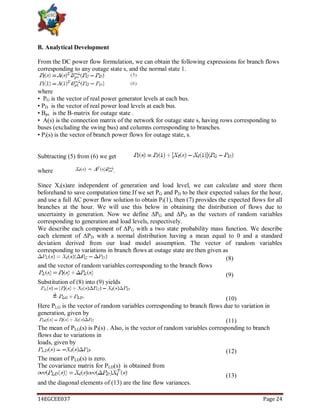 14EGCEE037 Page 24
B. Analytical Development
From the DC power flow formulation, we can obtain the following expressions for branch flows
corresponding to any outage state s, and the normal state 1.
where
• PG is the vector of real power generator levels at each bus.
• PD is the vector of real power load levels at each bus.
• Bps is the B-matrix for outage state .
• A(s) is the connection matrix of the network for outage state s, having rows corresponding to
buses (excluding the swing bus) and columns corresponding to branches.
• Pi(s) is the vector of branch power flows for outage state, s.
Subtracting (5) from (6) we get
where .
Since Xi(s)are independent of generation and load level, we can calculate and store them
beforehand to save computation time.If we set PG and PD to be their expected values for the hour,
and use a full AC power flow solution to obtain Pl(1), then (7) provides the expected flows for all
branches at the hour. We will use this below in obtaining the distribution of flows due to
uncertainty in generation. Now we define ∆PG and ∆PD as the vectors of random variables
corresponding to generation and load levels, respectively.
We describe each component of ∆PG with a two state probability mass function. We describe
each element of ∆PD with a normal distribution having a mean equal to 0 and a standard
deviation derived from our load model assumption. The vector of random variables
corresponding to variations in branch flows at outage state are then given as
(8)
and the vector of random variables corresponding to the branch flows
(9)
Substitution of (8) into (9) yields
(10)
Here PLG is the vector of random variables corresponding to branch flows due to variation in
generation, given by
(11)
The mean of PLG(s) is Pl(s) . Also, is the vector of random variables corresponding to branch
flows due to variations in
loads, given by
(12)
The mean of PLD(s) is zero.
The covariance matrix for PLD(s) is obtained from
(13)
and the diagonal elements of (13) are the line flow variances.
 