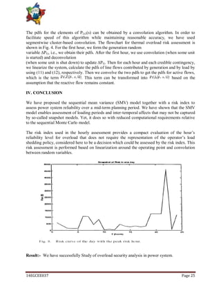 14EGCEE037 Page 25
The pdfs for the elements of PLG(s) can be obtained by a convolution algorithm. In order to
facilitate speed of this algorithm while maintaining reasonable accuracy, we have used
segmentwise cluster-based convolution. The flowchart for thermal overload risk assessment is
shown in Fig. 4. For the first hour, we form the generation random
variable ∆PG, i.e., we obtain their pdfs. After the first hour, we use convolution (when some unit
is started) and deconvolution
(when some unit is shut down) to update ∆PG. Then for each hour and each credible contingency,
we linearize the system, calculate the pdfs of line flows contributed by generation and by load by
using (11) and (12), respectively. Then we convolve the two pdfs to get the pdfs for active flows,
which is the term . This term can be transformed into based on the
assumption that the reactive flow remains constant.
IV. CONCLUSION
We have proposed the sequential mean variance (SMV) model together with a risk index to
assess power system reliability over a mid-term planning period. We have shown that the SMV
model enables assessment of loading periods and inter-temporal affects that may not be captured
by so-called snapshot models. Yet, it does so with reduced computational requirements relative
to the sequential Monte Carlo model.
The risk index used in the hourly assessment provides a compact evaluation of the hour‘s
reliability level for overload that does not require the representation of the operator‘s load
shedding policy, considered here to be a decision which could be assessed by the risk index. This
risk assessment is performed based on linearization around the operating point and convolution
between random variables.
Result:- We have successfully Study of overload security analysis in power system.
 