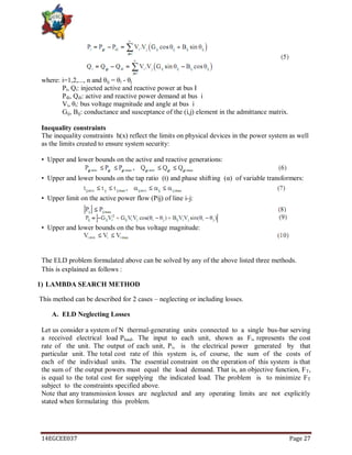 14EGCEE037 Page 27
where: i=1,2,..., n and θij = θi - θj
Pi, Qi: injected active and reactive power at bus I
Pdi, Qdi: active and reactive power demand at bus i
Vi, θi: bus voltage magnitude and angle at bus i
Gij, Bij: conductance and susceptance of the (i,j) element in the admittance matrix.
Inequality constraints
The inequality constraints h(x) reflect the limits on physical devices in the power system as well
as the limits created to ensure system security:
• Upper and lower bounds on the active and reactive generations:
• Upper and lower bounds on the tap ratio (t) and phase shifting (α) of variable transformers:
• Upper limit on the active power flow (Pij) of line i-j:
• Upper and lower bounds on the bus voltage magnitude:
The ELD problem formulated above can be solved by any of the above listed three methods.
This is explained as follows :
1) LAMBDA SEARCH METHOD
This method can be described for 2 cases – neglecting or including losses.
A. ELD Neglecting Losses
Let us consider a system of N thermal-generating units connected to a single bus-bar serving
a received electrical load Pload. The input to each unit, shown as Fi, represents the cost
rate of the unit. The output of each unit, Pi, is the electrical power generated by that
particular unit. The total cost rate of this system is, of course, the sum of the costs of
each of the individual units. The essential constraint on the operation of this system is that
the sum of the output powers must equal the load demand. That is, an objective function, FT,
is equal to the total cost for supplying the indicated load. The problem is to minimize FT
subject to the constraints specified above.
Note that any transmission losses are neglected and any operating limits are not explicitly
stated when formulating this problem.
 