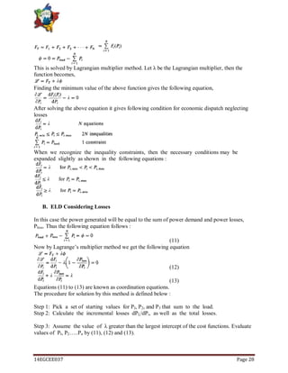 14EGCEE037 Page 28
This is solved by Lagrangian multiplier method. Let λ be the Lagrangian multiplier, then the
function becomes,
Finding the minimum value of the above function gives the following equation,
After solving the above equation it gives following condition for economic dispatch neglecting
losses
When we recognize the inequality constraints, then the necessary conditions may be
expanded slightly as shown in the following equations :
B. ELD Considering Losses
In this case the power generated will be equal to the sum of power demand and power losses,
Ploss. Thus the following equation follows :
(11)
Now by Lagrange‘s multiplier method we get the following equation
(12)
(13)
Equations (11) to (13) are known as coordination equations.
The procedure for solution by this method is defined below :
Step 1: Pick a set of starting values for PI, P2, and P3 that sum to the load.
Step 2: Calculate the incremental losses dPL/dPi, as well as the total losses.
Step 3: Assume the value of λ greater than the largest intercept of the cost functions. Evaluate
values of Pl, P2…..Pn by (11), (12) and (13).
 