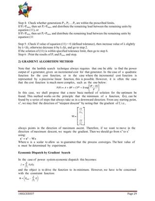 14EGCEE037 Page 29
Step 4: Check whether generations P1, P2….Pn are within the prescribed limits.
If Pi>Pmax, then set Pi=Pmax, and distribute the remaining load between the remaining units by
equation (11), or
If Pi<Pmin, then set Pi=Pmin, and distribute the remaining load between the remaining units by
equation (11
Step 5 : Check if value of equation (11) < € (defined tolerance), then increase value of λ slightly
by λ+Δλ, otherwise decrease it by λ-Δλ, and go to step 2.
If the solution of (11) is within specified tolerance limit, then go to step 6.
Step 6 : Print the results of Pi and Ploss, and stop.
2) GRADIENT ALGORITHM METHOD
Note that the lambda search technique always requires that one be able to find the power
output of a generator, given an incremental cost for that generator. In the case of a quadratic
function for the cost function, or in the case where the incremental cost function is
represented by a piecewise linear function, this is possible. However, it is often the case
that the cost function is much more complex, such as the one below:
In this case, we shall propose that a more basic method of solution for the optimum be
found. This method works on the principle that the minimum of a function, f(x), can be
found by a series of steps that always take us in a downward direction. From any starting point,
xo
, we may find the direction of ―steepest descent‖ by noting that the gradient of f, i.e.,
always points in the direction of maximum ascent. Therefore, if we want to move in the
direction of maximum descent, we negate the gradient. Then we should go from xo
to x1
using:
Where α is a scalar to allow us to guarantee that the process converges. The best value of
α must be determined by experiment.
Economic Dispatch by Gradient Search
In the case of power system economic dispatch this becomes:
and the object is to drive the function to its minimum. However, we have to be concerned
with the constraint function:
 
