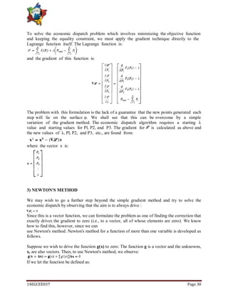 14EGCEE037 Page 30
To solve the economic dispatch problem which involves minimizing the objective function
and keeping the equality constraint, we must apply the gradient technique directly to the
Lagrange function itself. The Lagrange function is:
and the gradient of this function is:
The problem with this formulation is the lack of a guarantee that the new points generated each
step will lie on the surface φ. We shall see that this can be overcome by a simple
variation of the gradient method. The economic dispatch algorithm requires a starting λ
value and starting values for Pl, P2, and P3. The gradient for is calculated as above and
the new values of λ, Pl, P2, and P3, etc., are found from:
where the vector x is:
3) NEWTON'S METHOD
We may wish to go a further step beyond the simple gradient method and try to solve the
economic dispatch by observing that the aim is to always drive :
Since this is a vector function, we can formulate the problem as one of finding the correction that
exactly drives the gradient to zero (i.e., to a vector, all of whose elements are zero). We know
how to find this, however, since we can
use Newton's method. Newton's method for a function of more than one variable is developed as
follows.
Suppose we wish to drive the function g(x) to zero. The function g is a vector and the unknowns,
x, are also vectors. Then, to use Newton's method, we observe:
If we let the function be defined as:
 