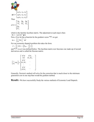 14EGCEE037 Page 31
Then
which is the familiar Jacobian matrix. The adjustment at each step is then:
Now, if we let the g function be the gradient vector we get:
For our economic dispatch problem this takes the form:
and is as it was defined before. The Jacobian matrix now becomes one made up of second
derivatives and is called the Hessian matrix:
Generally, Newton's method will solve for the correction that is much closer to the minimum
generation cost in one step than would the gradient method.
Result:- We have successfully Study the various methods of Economic Load Dispatch.
 