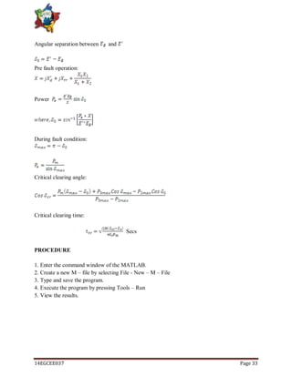 14EGCEE037 Page 33
Angular separation between and
Pre fault operation:
Power
During fault condition:
Critical clearing angle:
Critical clearing time:
Secs
PROCEDURE
1. Enter the command window of the MATLAB.
2. Create a new M – file by selecting File - New – M – File
3. Type and save the program.
4. Execute the program by pressing Tools – Run
5. View the results.
 