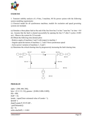 14EGCEE037 Page 34
EXERCISE
1. Transient stability analysis of a 9-bus, 3-machine, 60 Hz power system with the following
system modeling requirements:
i.) Classical model for all synchronous machines, models for excitation and speed governing
systems not included.
(a) Simulate a three-phase fault at the end of the line from bus 5 to bus 7 near bus 7 at time = 0.0
sec. Assume that the fault is cleared successfully by opening the line 5-7 after 5 cycles ( 0.083
sec) . Observe the system for 2.0 seconds
(b) Obtain the following time domain plots:
- Relative angles of machines 2 and 3 with respect to machine 1
- Angular speed deviations of machines 1, 2 and 3 from synchronous speed
- Active power variation of machines 1, 2 and 3.
(c) Determine the critical clearing time by progressively increasing the fault clearing time.
PROGRAM
alpha = [500; 400; 200];
beta = [5.3; 5.5; 5.8]; gamma = [0.004; 0.006; 0.009];
PD = 800;
DelP = 10;
lamda = input('Enter estimated value of Lamda = ');
fprintf(' ')
disp(['Lamda P1 P2 P3 DP'...
' grad Delamda'])
iter = 0;
while abs(DelP) >= 0.001
 