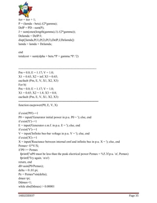 14EGCEE037 Page 35
iter = iter + 1;
P = (lamda - beta)./(2*gamma);
DelP = PD - sum(P);
J = sum(ones(length(gamma),1)./(2*gamma));
Delamda = DelP/J;
disp([lamda,P(1),P(2),P(3),DelP,J,Delamda])
lamda = lamda + Delamda;
end
totalcost = sum(alpha + beta.*P + gamma.*P.^2)
----------------------------------------------------------------------------
Pm = 0.8; E = 1.17; V = 1.0;
X1 = 0.65; X2 = inf; X3 = 0.65;
eacfault (Pm, E, V, X1, X2, X3)
For b)
Pm = 0.8; E = 1.17; V = 1.0;
X1 = 0.65; X2 = 1.8; X3 = 0.8;
eacfault (Pm, E, V, X1, X2, X3)
------------------------------------------------------------------------------
function eacpower(P0, E, V, X)
if exist('P0')~=1
P0 = input('Generator initial power in p.u. P0 = '); else, end
if exist('E')~=1
E = input('Generator e.m.f. in p.u. E = '); else, end
if exist('V')~=1
V = input('Infinite bus-bar voltage in p.u. V = '); else, end
if exist('X')~=1
X = input('Reactance between internal emf and infinite bus in p.u. X = '); else, end
Pemax= E*V/X;
if P0 >= Pemax
fprintf('nP0 must be less than the peak electrical power Pemax = %5.3f p.u. n', Pemax)
fprintf('Try again. nn')
return, end
d0=asin(P0/Pemax);
delta = 0:.01:pi;
Pe = Pemax*sin(delta);
dmax=pi;
Ddmax=1;
while abs(Ddmax) > 0.00001
 
