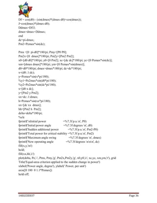 14EGCEE037 Page 36
Df = cos(d0) - (sin(dmax)*(dmax-d0)+cos(dmax));
J=cos(dmax)*(dmax-d0);
Ddmax=Df/J;
dmax=dmax+Ddmax;
end
dc=pi-dmax;
Pm2=Pemax*sin(dc);
Pmx =[0 pi-d0]*180/pi; Pmy=[P0 P0];
Pm2x=[0 dmax]*180/pi; Pm2y=[Pm2 Pm2];
x0=[d0 d0]*180/pi; y0=[0 Pm2]; xc=[dc dc]*180/pi; yc=[0 Pemax*sin(dc)];
xm=[dmax dmax]*180/pi; ym=[0 Pemax*sin(dmax)];
d0=d0*180/pi; dmax=dmax*180/pi; dc=dc*180/pi;
x=(d0:.1:dc);
y=Pemax*sin(x*pi/180);
%y1=Pe2max*sin(d0*pi/180);
%y2=Pe2max*sin(dc*pi/180);
x=[d0 x dc];
y=[Pm2 y Pm2];
xx=dc:.1:dmax;
h=Pemax*sin(xx*pi/180);
xx=[dc xx dmax];
hh=[Pm2 h Pm2];
delta=delta*180/pi;
%clc
fprintf('nInitial power =%7.3f p.u.n', P0)
fprintf('Initial power angle =%7.3f degrees n', d0)
fprintf('Sudden additional power =%7.3f p.u.n', Pm2-P0)
fprintf('Total power for critical stability =%7.3f p.u.n', Pm2)
fprintf('Maximum angle swing =%7.3f degrees n', dmax)
fprintf('New operating angle =%7.3f degrees nnn', dc)
fill(x,y,'m')
hold;
fill(xx,hh,'c')
plot(delta, Pe,'-', Pmx, Pmy,'g', Pm2x,Pm2y,'g', x0,y0,'c', xc,yc, xm,ym,'r'), grid
Title('Equal-area criterion applied to the sudden change in power')
xlabel('Power angle, degree'), ylabel(' Power, per unit')
axis([0 180 0 1.1*Pemax])
hold off;
 