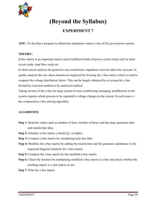 14EGCEE037 Page 38
(Beyond the Syllabus)
EXPERIMENT 7
AIM : To develop a program to obtain bus impedance matrix z-bus of the given power system.
THEORY:
Z-bus matrix is an important matrix used in different kinds of power system study such as short
circuit study, load flow study etc.
In short circuit analysis the generator uses transformer impedance must be taken into account. In
quality analysis the two-short element are neglected by forming the z-bus matrix which is used to
compute the voltage distribution factor. This can be largely obtained by reversing the y-bus
formed by resection method or by analytical method.
Taking inverse of the y-bus for large system in time conditioning managing modification in the
system requires whole process to be repeated to voltage changes in the system. In such cases z-
bus computed to z-bus solving algorithm.
ALGORITHM:
Step 1: Read the values such as number of lines, number of buses and line data, generator data
and transformer data.
Step 2: Initialize y-bus matrix y-bus[i] [j] =complex.
Step 3: Compute y-bus matrix by considering only line data.
Step 4: Modifies the y-bus matrix by adding the transformer and the generator admittance to the
respected diagonal elements for y-bus matrix.
Step 5: Compute the z-bus matrix by the modified y-bus matrix.
Step 6: Check the iteration by multiplying modified y-bus matrix to z-bus and check whether the
resulting matrix is a unit matrix or not.
Step 7: Print the z-bus matrix.
 