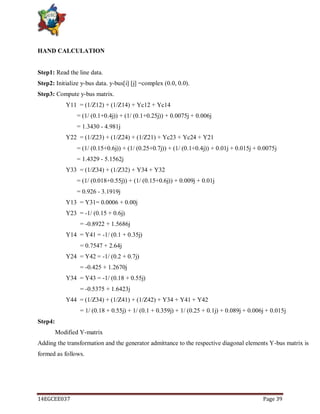 14EGCEE037 Page 39
HAND CALCULATION
Step1: Read the line data.
Step2: Initialize y-bus data. y-bus[i] [j] =complex (0.0, 0.0).
Step3: Compute y-bus matrix.
Y11 = (1/Z12) + (1/Z14) + Yc12 + Yc14
= (1/ (0.1+0.4j)) + (1/ (0.1+0.25j)) + 0.0075j + 0.006j
= 1.3430 - 4.981j
Y22 = (1/Z23) + (1/Z24) + (1/Z21) + Yc23 + Yc24 + Y21
= (1/ (0.15+0.6j)) + (1/ (0.25+0.7j)) + (1/ (0.1+0.4j)) + 0.01j + 0.015j + 0.0075j
= 1.4329 - 5.1562j
Y33 = (1/Z34) + (1/Z32) + Y34 + Y32
= (1/ (0.018+0.55j)) + (1/ (0.15+0.6j)) + 0.009j + 0.01j
= 0.926 - 3.1919j
Y13 = Y31= 0.0006 + 0.00j
Y23 = -1/ (0.15 + 0.6j)
= -0.8922 + 1.5686j
Y14 = Y41 = -1/ (0.1 + 0.35j)
= 0.7547 + 2.64j
Y24 = Y42 = -1/ (0.2 + 0.7j)
= -0.425 + 1.2670j
Y34 = Y43 = -1/ (0.18 + 0.55j)
= -0.5375 + 1.6423j
Y44 = (1/Z34) + (1/Z41) + (1/Z42) + Y34 + Y41 + Y42
= 1/ (0.18 + 0.55j) + 1/ (0.1 + 0.359j) + 1/ (0.25 + 0.1j) + 0.089j + 0.006j + 0.015j
Step4:
Modified Y-matrix
Adding the transformation and the generator admittance to the respective diagonal elements Y-bus matrix is
formed as follows.
 
