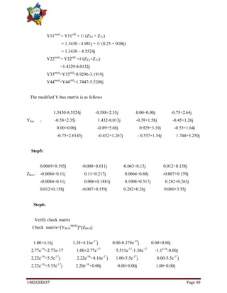 14EGCEE037 Page 40
Y11mod
= Y11old
+ 1/ (ZT4 + ZT1)
= 1.3430 - 4.981j + 1/ (0.25 + 0.08j)
= 1.3430 – 8.5524j
Y22mod
= Y22old
+1/(ZT2+ZT3)
=1.4329-8.0132j
Y33mod
=Y33old
+0.9296-3.1919j
Y44mod
=Y44old
+1.7447-5.5208j
The modified Y-bus matrix is as follows
1.3430-8.5524j -0.588+2.35j 0.00+0.00j -0.75+2.64j
Ybus = -0.58+2.35j 1.432-8.013j -0.39+1.58j -0.45+1.26j
0.00+0.00j -0.89+5.68j 0.929+3.19j -0.53+1.64j
-0.75+2.6145j -0.452+1.267j - 0.537+1.54j 1.744+5.250j
Step5:
0.0069+0.195j -0.008+0.011j -0.043+0.13j 0.012+0.138j
Zbus= -0.0084+0.11j 0.11+0.217j 0.0064+0.88j -0.007+0.159j
-0.0084+0.11j 0.006+0.1881j 0.1008+0.517j 0.282+0.263j
0.012+0.158j -0.007+0.159j 0.282+0.26j 0.060+3.55j
Step6:
Verify check matrix
Check matrix=[YBUS
MOD
]*[ZBUS]
1.00+4.16j 1.38+4.16e-17
j 0.00-0.378e-19
j 0.00+0.00j
2.77e-16
+2.77e-17 1.00+2.77e-17
5.511e-17
-1.38e-17
-1.1e-16
-0.00j
2.22e-16
+5.5e-17
j 2.22e-16
+4.16e-17
j 1.00-5.5e-17
j 0.00-5.5e-17
j
2.22e-16
+5.55e-17
j 2.20e-16
+0.00j 0.00+0.00j 1.00+0.00j
 