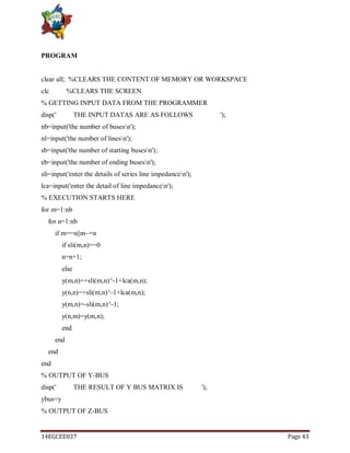 14EGCEE037 Page 43
PROGRAM
clear all; %CLEARS THE CONTENT OF MEMORY OR WORKSPACE
clc %CLEARS THE SCREEN
% GETTING INPUT DATA FROM THE PROGRAMMER
disp(' THE INPUT DATAS ARE AS FOLLOWS ');
nb=input('the number of busesn');
nl=input('the number of linesn');
sb=input('the number of starting busesn');
eb=input('the number of ending busesn');
sli=input('enter the details of series line impedancen');
lca=input('enter the detail of line impedancen');
% EXECUTION STARTS HERE
for m=1:nb
for n=1:nb
if m==n||m~=n
if sli(m,n)==0
n=n+1;
else
y(m,n)=+sli(m,n)^-1+lca(m,n);
y(n,n)=+sli(m,n)^-1+lca(m,n);
y(m,n)=-sli(m,n)^-1;
y(n,m)=y(m,n);
end
end
end
end
% OUTPUT OF Y-BUS
disp(' THE RESULT OF Y BUS MATRIX IS ');
ybus=y
% OUTPUT OF Z-BUS
 