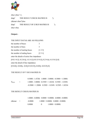 14EGCEE037 Page 44
zbus=ybus^-1;
disp(' THE RESULT CHECK MATRIX IS ');
chkmat=zbus*ybus
disp(' THE RESULT OF Z BUS MATRIX IS ');
zbus=zbus
Output:-
THE INPUT DATAS ARE AS FOLLOWS
the number of buses 3
the number of lines 3
the number of starting buses [1 2 3]
the number of ending buses [2 3 1]
enter the details of series line impedance
[0 0.1+0.3j -0.2-0.6j; -0.1-0.3j 0 0.15+0.5j; 0.2+0.6j -0.15-0.5j 0]
enter the detail of line impedance
[0 0.02j -0.028j; -0.02j 0 0.0125j; 0.028j -0.0125j 0]
THE RESULT OF Y BUS MATRIX IS
0.5000 - 1.4720i 1.0000 - 3.0000i -0.5000 + 1.5000i
YBUS = 1.0000 - 3.0000i -0.5505 + 1.8224i 0.5505 - 1.8349i
-0.5000 + 1.5000i 0.5505 - 1.8349i 0.5505 - 1.8224i
THE RESULT CHECK MATRIX IS
1.0000 - 0.0000i 0.0000 + 0.0000i -0.0000 - 0.0000i
chkmat = -0.0000 1.0000 + 0.0000i 0.0000 - 0.0000i
0.0000 0 1.0000 + 0.0000i
 