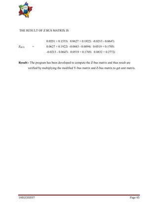 14EGCEE037 Page 45
THE RESULT OF Z BUS MATRIX IS
0.0551 + 0.1533i 0.0627 + 0.1922i -0.0213 - 0.0647i
ZBUS = 0.0627 + 0.1922i -0.0043 - 0.0094i 0.0519 + 0.1705i
-0.0213 - 0.0647i 0.0519 + 0.1705i 0.0832 + 0.2772i
Result:- The program has been developed to compute the Z-bus matrix and thus result are
verified by multiplying the modified Y-bus matrix and Z-bus matrix to get unit matrix.
 