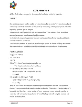 14EGCEE037 Page 46
EXPERIMENT-8
AIM :- To develop a program for formation of y-bus by the method of inspection
THEORY
Bus admittance matrix is often used in power system studies in most of power system studies it
is necessary to form Y-bus matrix of the system by considering certain power system parameter
depending upon the type of analysis.
For example in load flow analysis it is necessary to form Y-bus matrix without taking into
account the generator impedance and load impedance.
In short circuit analysis the generator transient reactance and transformer impedance taken in
account, in addition to line data.
Y-bus may be computed by inspection method only if there is no natural coupling between the
line shunt admittance are added to the diagonal elements corresponding to the admittance.
FORMULA USED
Yij=∑Yij for i=1 to n
Yij= -Yij= -1/Zij
Yij=Yij
Where Yij= Sum of admittance connected to bus
Yij= Negative admittance between buses
Y11=(1/Z12)+(1/Z13)+Yc12+Yc13
=(1/(0.1+0.3j))+(1/(0.2+0.6j))+0.014j+0.01j
=1.5-4.48j
Y22=(1/Z21)+(1/Z23)+Yc21+Yc23
=(1/0.1+0.3j)+(1/0.15+0.5j)+0.01j+0.025j
=1.55-4.81j
Buses of which there are connected the half diagonal elements are affected. The equivalent
circuit of changing transformer may be considering forming Y-bus matrix.The dimension of Y-
bus matrix is n X n where n is the number of buses in a power system network, each bus is
connected only to two other buses. So the Y-bus of the large network is high is properly not
evident in small systems.
 