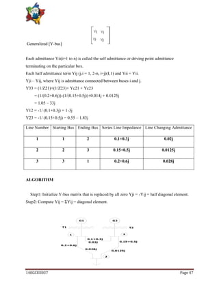 14EGCEE037 Page 47
Generalized [Y-bus]
Each admittance Yii(i=1 to n) is called the self admittance or driving point admittance
terminating on the particular box.
Each half admittance term Yij (j,i = 1, 2-n, i=j)(I,1) and Yii = Yii.
Yji – Yij, where Yij is admittance connected between buses i and j.
Y33 = (1/Z21)+(1/Z23)+ Yc21 + Yc23
= (1/(0.2+0.6j))-(1/(0.15+0.5j))+0.014j + 0.0125j
= 1.05 – 33j
Y12 = -1/ (0.1+0.3j) = 1-3j
Y23 = -1/ (0.15+0.5j) = 0.55 – 1.83j
ALGORITHM
Step1: Initialize Y-bus matrix that is replaced by all zero Yji = -Yij = half diagonal element.
Step2: Compute Yij = ΣYij = diagonal element.
Line Number Starting Bus Ending Bus Series Line Impedance Line Changing Admittance
1 1 2 0.1+0.3j 0.02j
2 2 3 0.15+0.5j 0.0125j
3 3 1 0.2+0.6j 0.028j
G1 G2
0.1+0.3j
0.15+0.5j
0.2+0.6j
T1 T2
0.02j
0.0125j
0.028j
1 2
3
 