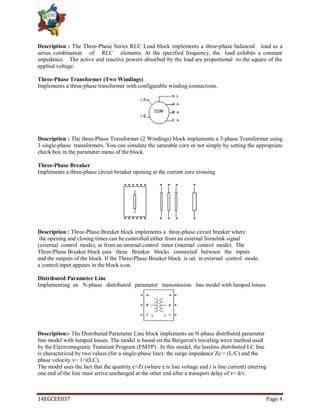 14EGCEE037 Page 4
Description : The Three-Phase Series RLC Load block implements a three-phase balanced load as a
series combination of RLC elements. At the specified frequency, the load exhibits a constant
impedance. The active and reactive powers absorbed by the load are proportional to the square of the
applied voltage.
Three-Phase Transformer (Two Windings)
Implements a three-phase transformer with configurable winding connections.
Description : The three-Phase Transformer (2 Windings) block implements a 3-phase Transformer using
3 single-phase transformers. You can simulate the saturable core or not simply by setting the appropriate
check box in the parameter menu of the block.
Three-Phase Breaker
Implements a three-phase circuit breaker opening at the current zero crossing
Description : Three-Phase Breaker block implements a three-phase circuit breaker where
the opening and closing times can be controlled either from an external Simulink signal
(external control mode), or from an internal control timer (internal control mode). The
Three-Phase Breaker block uses three Breaker blocks connected between the inputs
and the outputs of the block. If the Three-Phase Breaker block is set in external control mode,
a control input appears in the block icon.
Distributed Parameter Line
Implementing an N-phase distributed parameter transmission line model with lumped losses.
Description:- The Distributed Parameter Line block implements an N-phase distributed parameter
line model with lumped losses. The model is based on the Bergeron's traveling wave method used
by the Electromagnetic Transient Program (EMTP) . In this model, the lossless distributed LC line
is characterized by two values (for a single-phase line): the surge impedance Zc = (L/C) and the
phase velocity v= 1/√(LC).
The model uses the fact that the quantity e+Zi (where e is line voltage and i is line current) entering
one end of the line must arrive unchanged at the other end after a transport delay of τ= d/v.
 