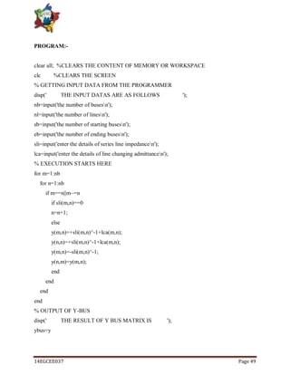 14EGCEE037 Page 49
PROGRAM:-
clear all; %CLEARS THE CONTENT OF MEMORY OR WORKSPACE
clc %CLEARS THE SCREEN
% GETTING INPUT DATA FROM THE PROGRAMMER
disp(' THE INPUT DATAS ARE AS FOLLOWS ');
nb=input('the number of busesn');
nl=input('the number of linesn');
sb=input('the number of starting busesn');
eb=input('the number of ending busesn');
sli=input('enter the details of series line impedancen');
lca=input('enter the details of line changing admittancen');
% EXECUTION STARTS HERE
for m=1:nb
for n=1:nb
if m==n||m~=n
if sli(m,n)==0
n=n+1;
else
y(m,n)=+sli(m,n)^-1+lca(m,n);
y(n,n)=+sli(m,n)^-1+lca(m,n);
y(m,n)=-sli(m,n)^-1;
y(n,m)=y(m,n);
end
end
end
end
% OUTPUT OF Y-BUS
disp(' THE RESULT OF Y BUS MATRIX IS ');
ybus=y
 