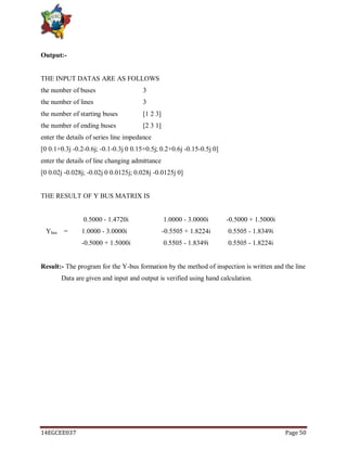 14EGCEE037 Page 50
Output:-
THE INPUT DATAS ARE AS FOLLOWS
the number of buses 3
the number of lines 3
the number of starting buses [1 2 3]
the number of ending buses [2 3 1]
enter the details of series line impedance
[0 0.1+0.3j -0.2-0.6j; -0.1-0.3j 0 0.15+0.5j; 0.2+0.6j -0.15-0.5j 0]
enter the details of line changing admittance
[0 0.02j -0.028j; -0.02j 0 0.0125j; 0.028j -0.0125j 0]
THE RESULT OF Y BUS MATRIX IS
0.5000 - 1.4720i 1.0000 - 3.0000i -0.5000 + 1.5000i
Ybus = 1.0000 - 3.0000i -0.5505 + 1.8224i 0.5505 - 1.8349i
-0.5000 + 1.5000i 0.5505 - 1.8349i 0.5505 - 1.8224i
Result:- The program for the Y-bus formation by the method of inspection is written and the line
Data are given and input and output is verified using hand calculation.
 
