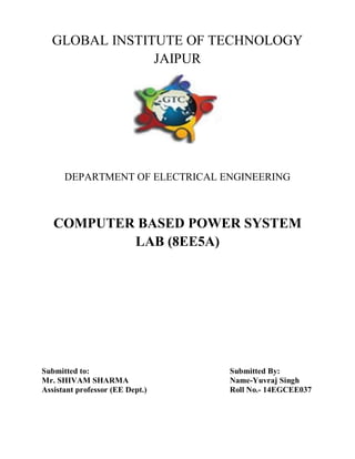 GLOBAL INSTITUTE OF TECHNOLOGY
JAIPUR
DEPARTMENT OF ELECTRICAL ENGINEERING
COMPUTER BASED POWER SYSTEM
LAB (8EE5A)
Submitted to: Submitted By:
Mr. SHIVAM SHARMA Name-Yuvraj Singh
Assistant professor (EE Dept.) Roll No.- 14EGCEE037
 