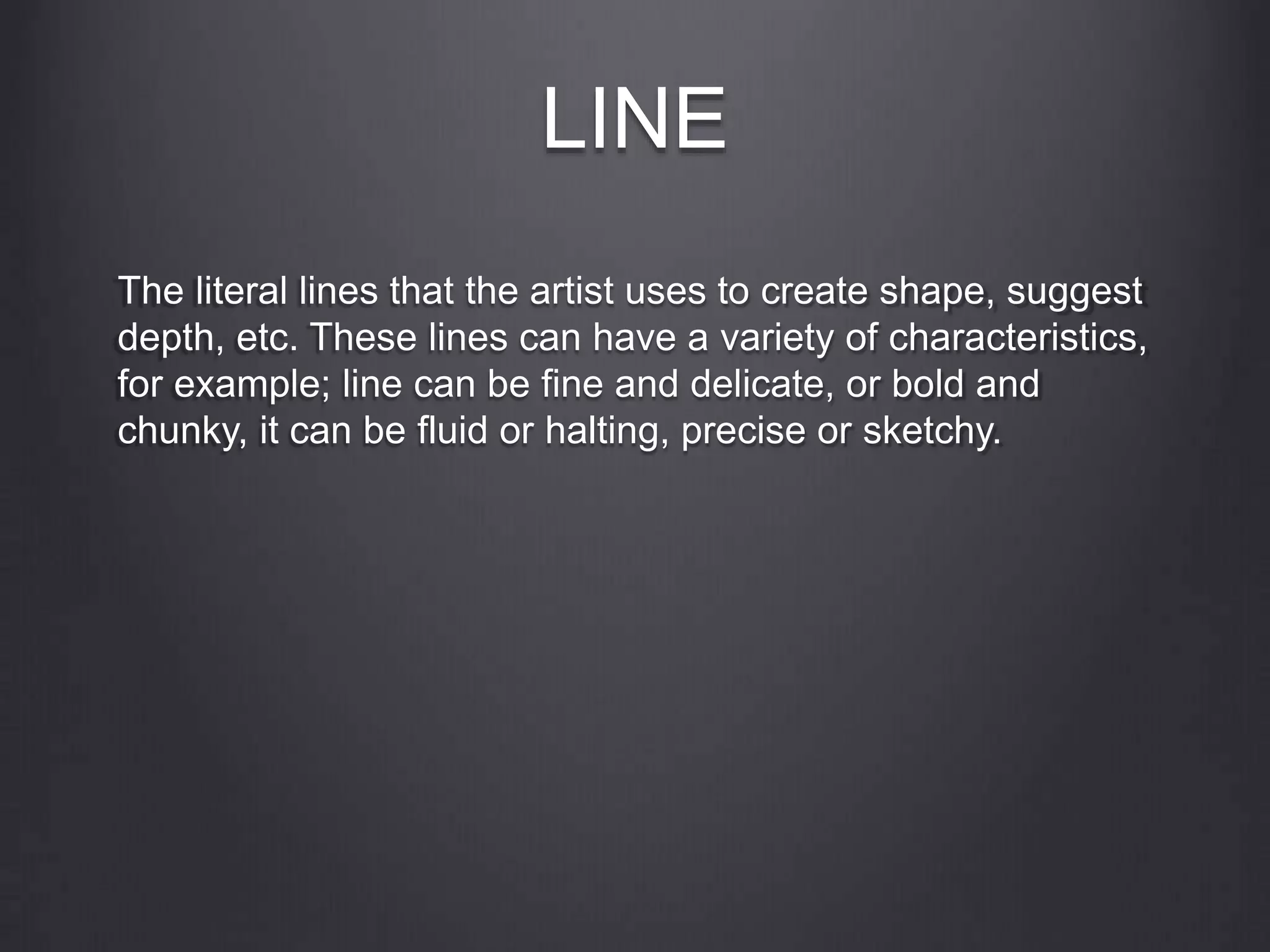 LINE
The literal lines that the artist uses to create shape, suggest
depth, etc. These lines can have a variety of characteristics,
for example; line can be fine and delicate, or bold and
chunky, it can be fluid or halting, precise or sketchy.
 