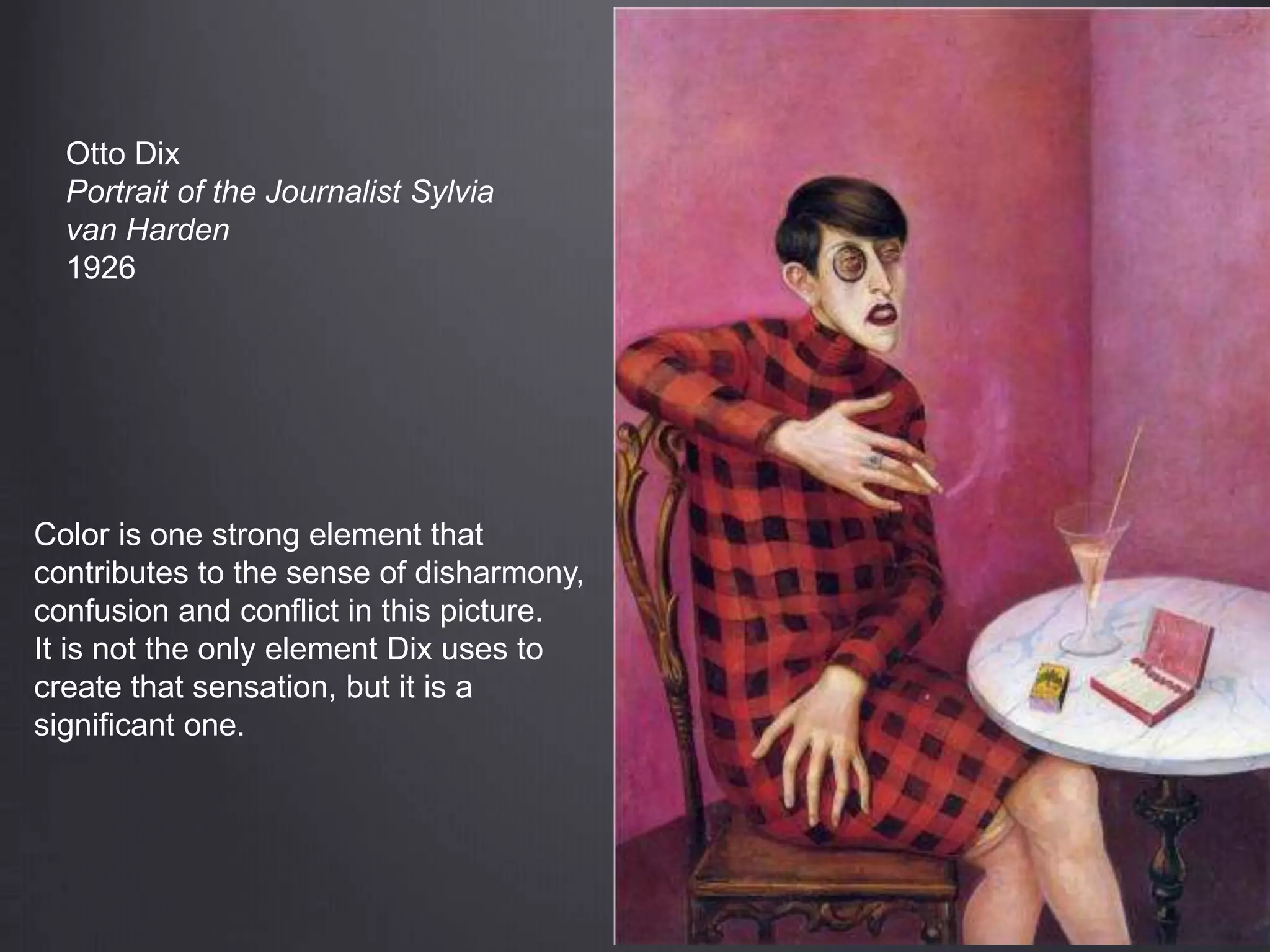 Otto Dix
Portrait of the Journalist Sylvia
van Harden
1926
Color is one strong element that
contributes to the sense of disharmony,
confusion and conflict in this picture.
It is not the only element Dix uses to
create that sensation, but it is a
significant one.
 
