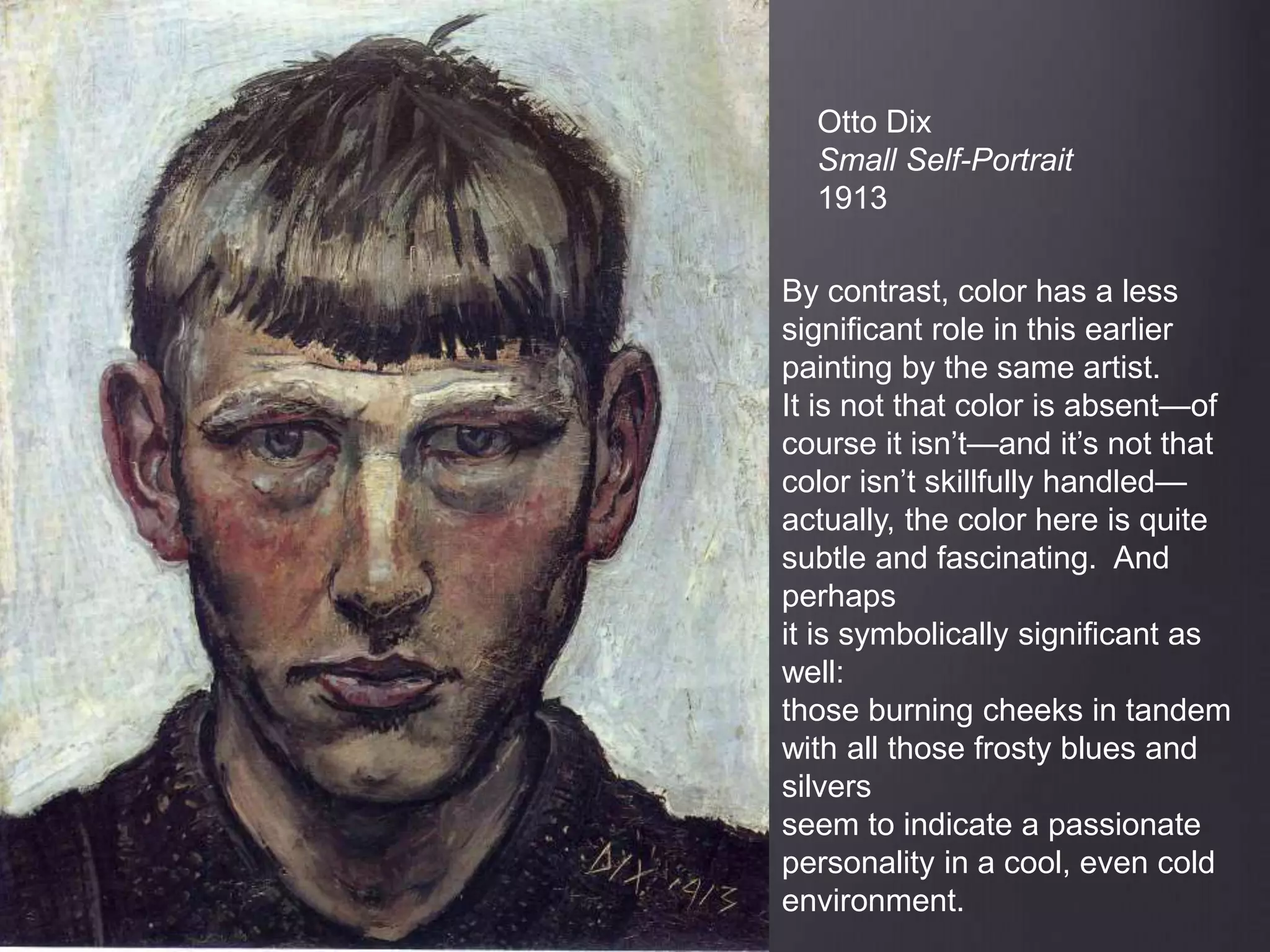 Otto Dix
Small Self-Portrait
1913
By contrast, color has a less
significant role in this earlier
painting by the same artist.
It is not that color is absent—of
course it isn’t—and it’s not that
color isn’t skillfully handled—
actually, the color here is quite
subtle and fascinating. And
perhaps
it is symbolically significant as
well:
those burning cheeks in tandem
with all those frosty blues and
silvers
seem to indicate a passionate
personality in a cool, even cold
environment.
 