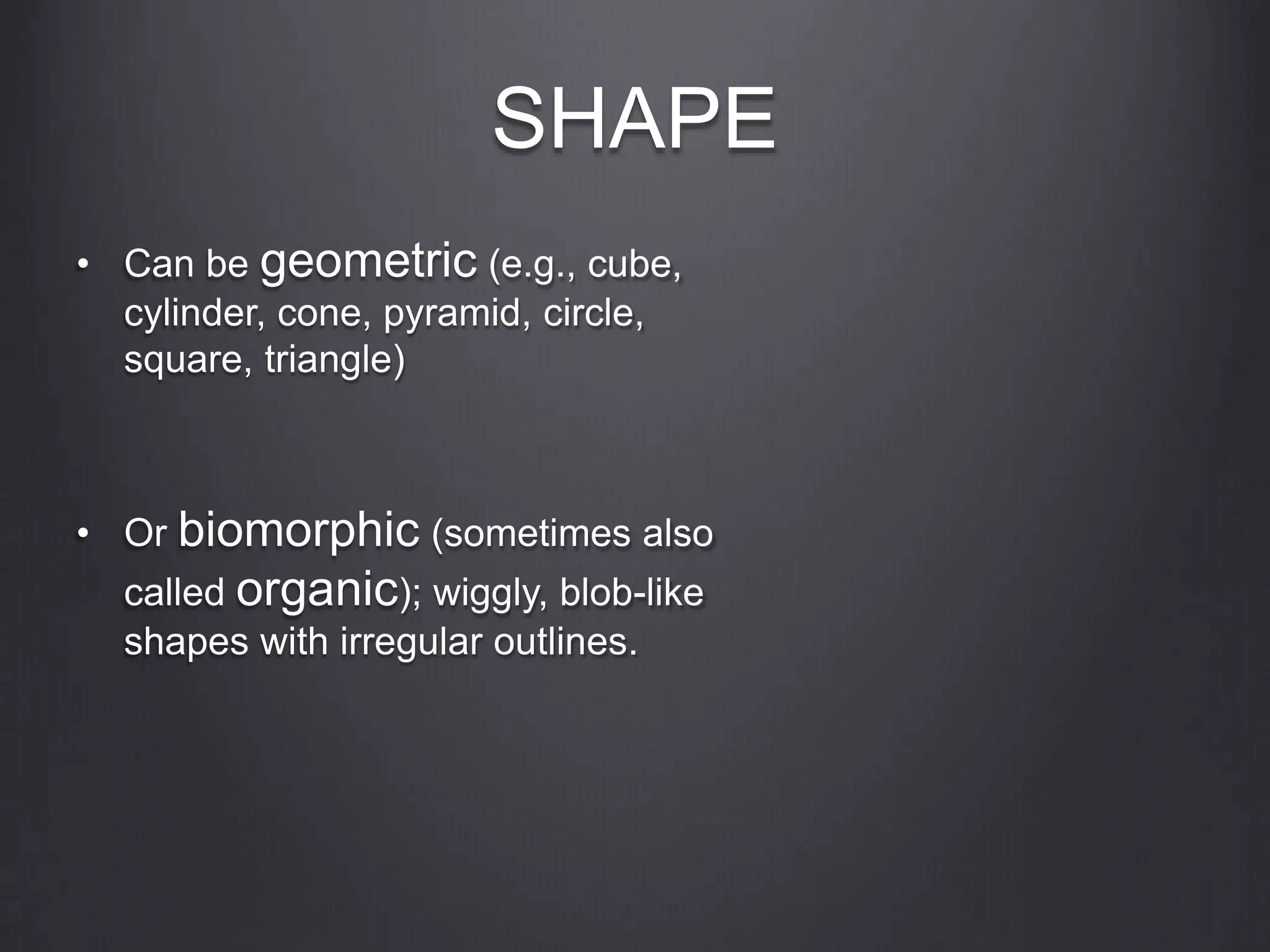 SHAPE
• Can be geometric (e.g., cube,
cylinder, cone, pyramid, circle,
square, triangle)
• Or biomorphic (sometimes also
called organic); wiggly, blob-like
shapes with irregular outlines.
 
