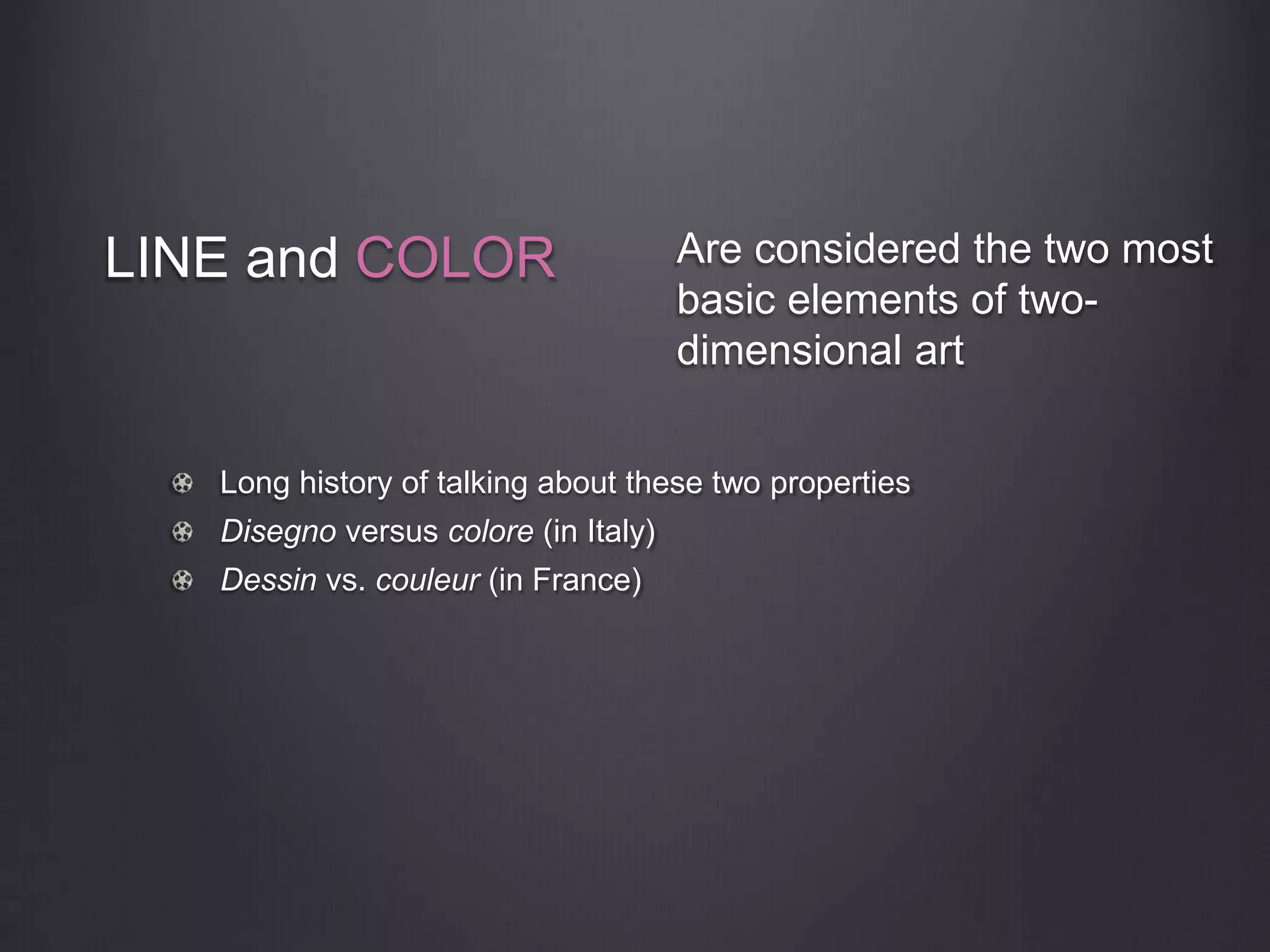 LINE and COLOR
Long history of talking about these two properties
Disegno versus colore (in Italy)
Dessin vs. couleur (in France)
Are considered the two most
basic elements of two-
dimensional art
 