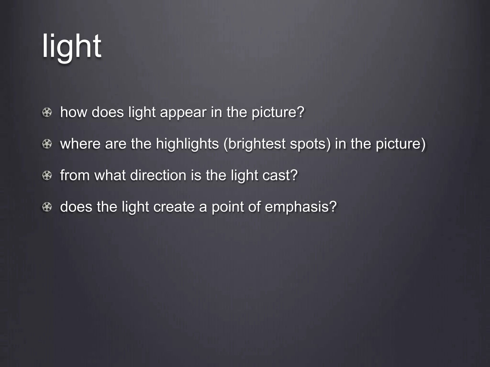 light
how does light appear in the picture?
where are the highlights (brightest spots) in the picture)
from what direction is the light cast?
does the light create a point of emphasis?
 