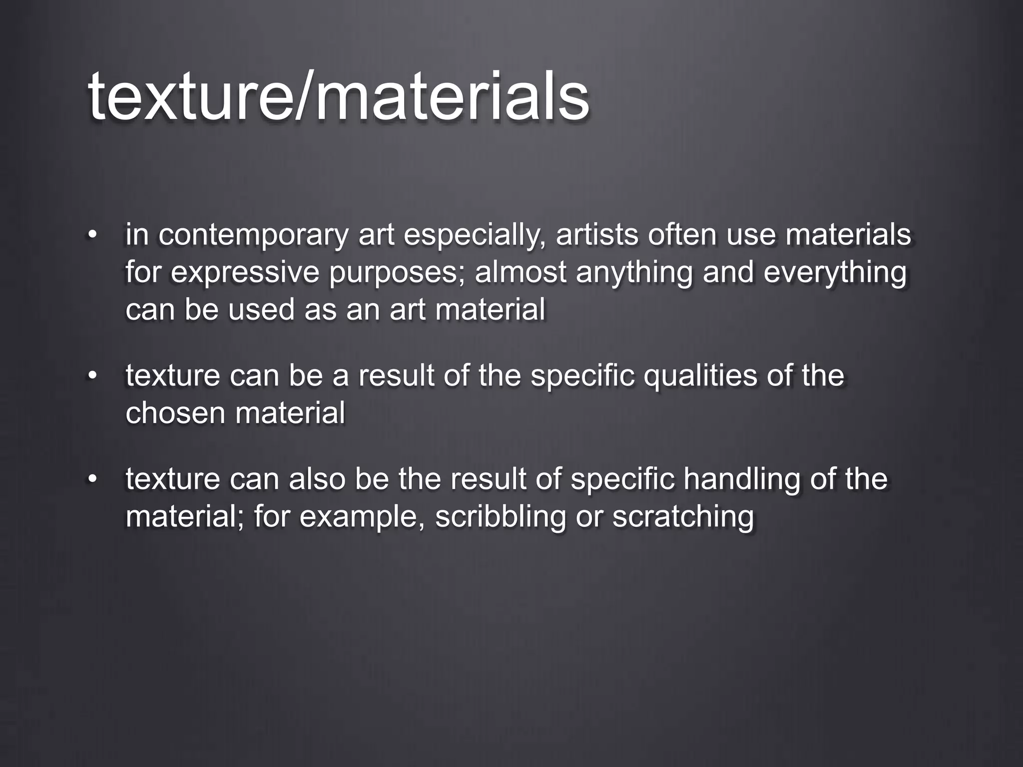 texture/materials
• in contemporary art especially, artists often use materials
for expressive purposes; almost anything and everything
can be used as an art material
• texture can be a result of the specific qualities of the
chosen material
• texture can also be the result of specific handling of the
material; for example, scribbling or scratching
 