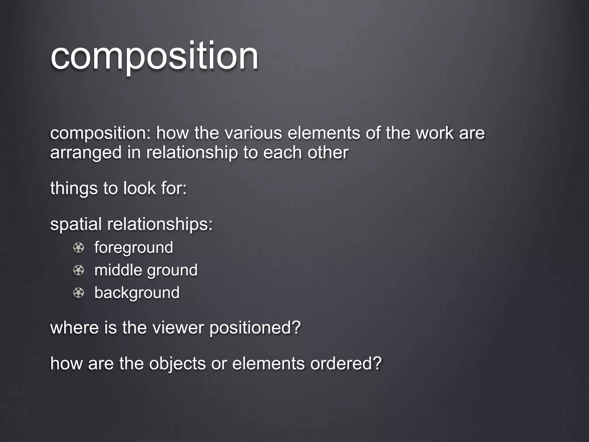 composition
composition: how the various elements of the work are
arranged in relationship to each other
things to look for:
spatial relationships:
foreground
middle ground
background
where is the viewer positioned?
how are the objects or elements ordered?
 