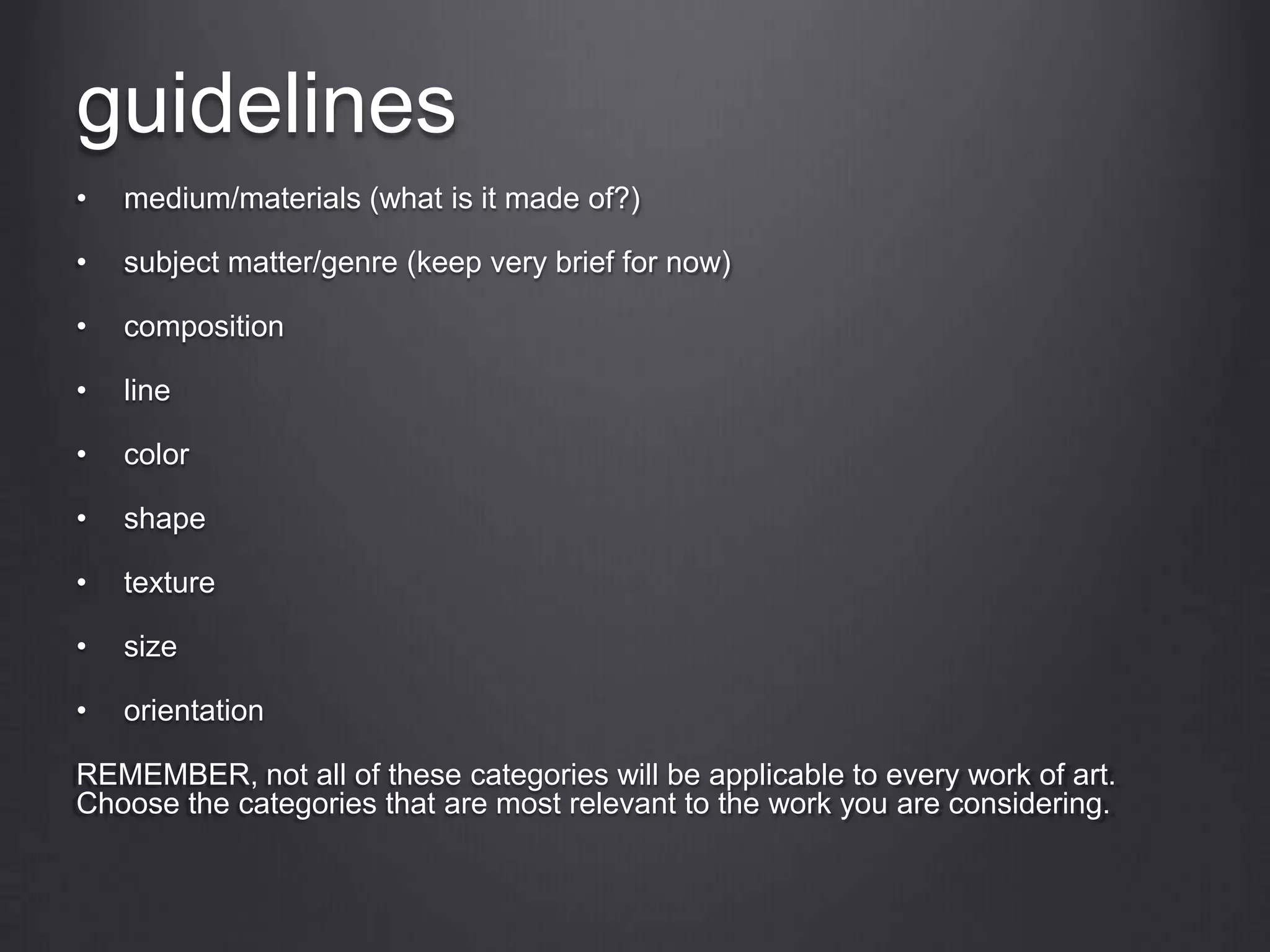 guidelines
• medium/materials (what is it made of?)
• subject matter/genre (keep very brief for now)
• composition
• line
• color
• shape
• texture
• size
• orientation
REMEMBER, not all of these categories will be applicable to every work of art.
Choose the categories that are most relevant to the work you are considering.
 