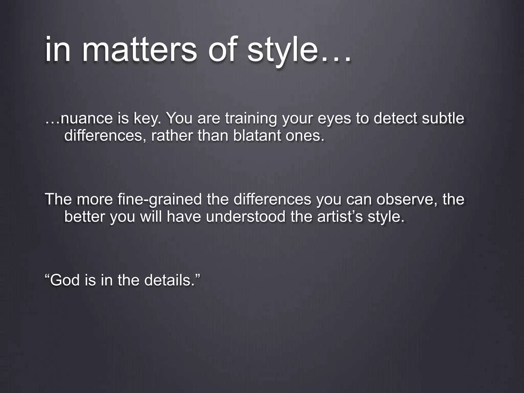 in matters of style…
…nuance is key. You are training your eyes to detect subtle
differences, rather than blatant ones.
The more fine-grained the differences you can observe, the
better you will have understood the artist’s style.
“God is in the details.”
 
