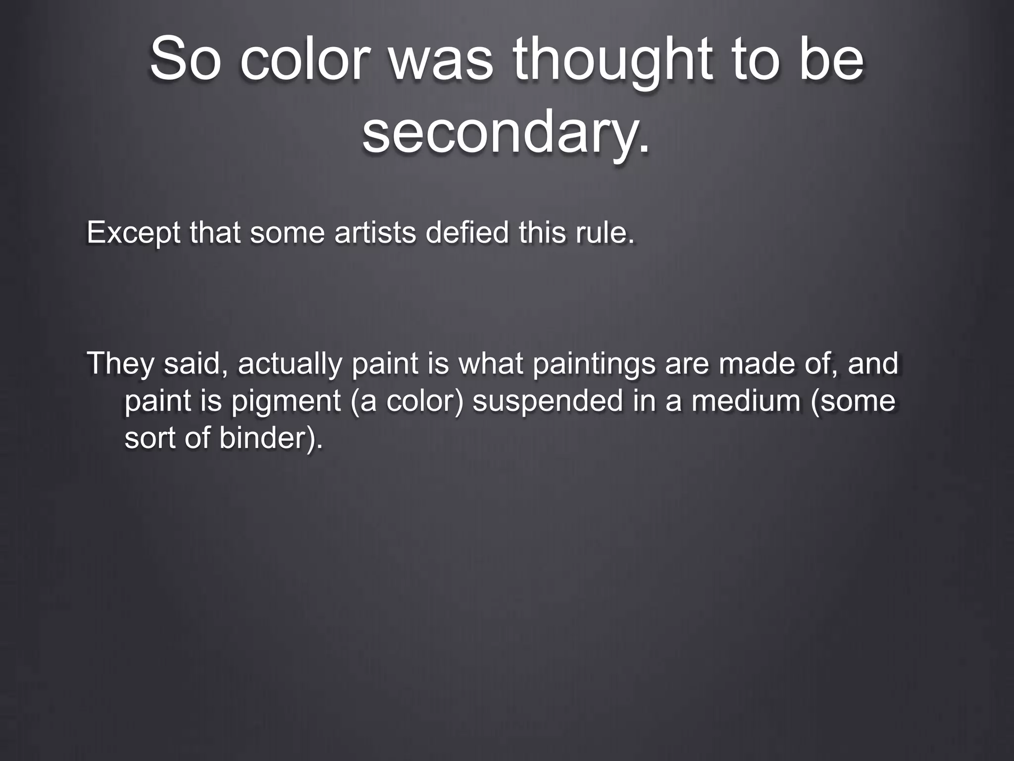 So color was thought to be
secondary.
Except that some artists defied this rule.
They said, actually paint is what paintings are made of, and
paint is pigment (a color) suspended in a medium (some
sort of binder).
 