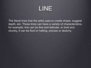 LINE
The literal lines that the artist uses to create shape, suggest
depth, etc. These lines can have a variety of characteristics,
for example; line can be fine and delicate, or bold and
chunky, it can be fluid or halting, precise or sketchy.
 