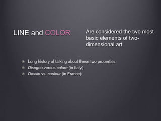 LINE and COLOR
Long history of talking about these two properties
Disegno versus colore (in Italy)
Dessin vs. couleur (in France)
Are considered the two most
basic elements of two-
dimensional art
 