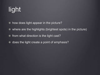 light
how does light appear in the picture?
where are the highlights (brightest spots) in the picture)
from what direction is the light cast?
does the light create a point of emphasis?
 