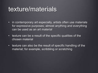 texture/materials
• in contemporary art especially, artists often use materials
for expressive purposes; almost anything and everything
can be used as an art material
• texture can be a result of the specific qualities of the
chosen material
• texture can also be the result of specific handling of the
material; for example, scribbling or scratching
 