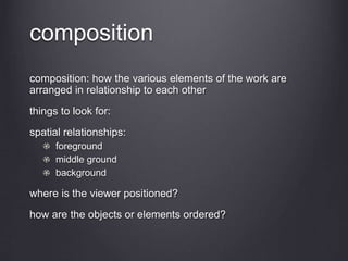 composition
composition: how the various elements of the work are
arranged in relationship to each other
things to look for:
spatial relationships:
foreground
middle ground
background
where is the viewer positioned?
how are the objects or elements ordered?
 