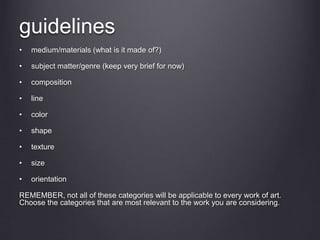 guidelines
• medium/materials (what is it made of?)
• subject matter/genre (keep very brief for now)
• composition
• line
• color
• shape
• texture
• size
• orientation
REMEMBER, not all of these categories will be applicable to every work of art.
Choose the categories that are most relevant to the work you are considering.
 