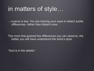 in matters of style…
…nuance is key. You are training your eyes to detect subtle
differences, rather than blatant ones.
The more fine-grained the differences you can observe, the
better you will have understood the artist’s style.
“God is in the details.”
 