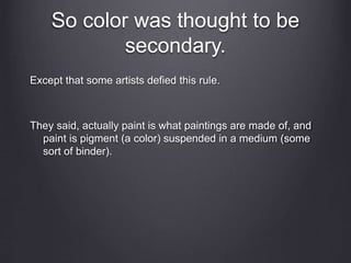 So color was thought to be
secondary.
Except that some artists defied this rule.
They said, actually paint is what paintings are made of, and
paint is pigment (a color) suspended in a medium (some
sort of binder).
 