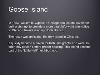 Goose Island
In 1853, William B. Ogden, a Chicago real estate developer,
built a channel to provide a more straightforward alternative
to Chicago River’s winding North Branch.
The result was an island, the only island in Chicago.
It quickly became a haven for Irish immigrants who were so
poor they couldn’t afford proper housing. This island became
part of the “Little Hell” neighborhood.
 